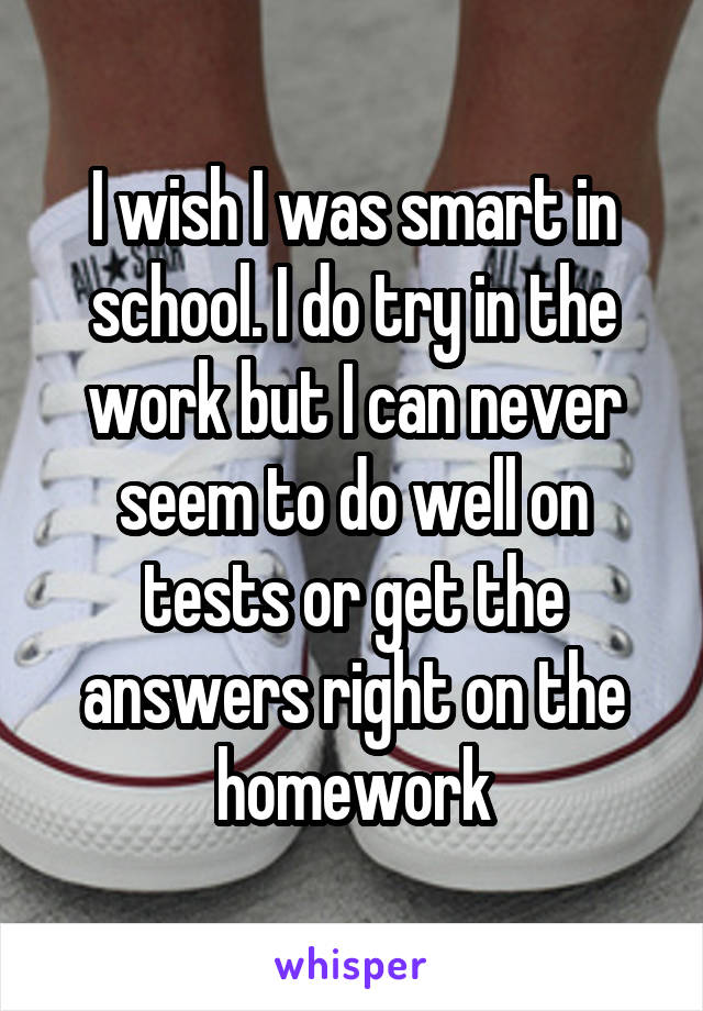 I wish I was smart in school. I do try in the work but I can never seem to do well on tests or get the answers right on the homework