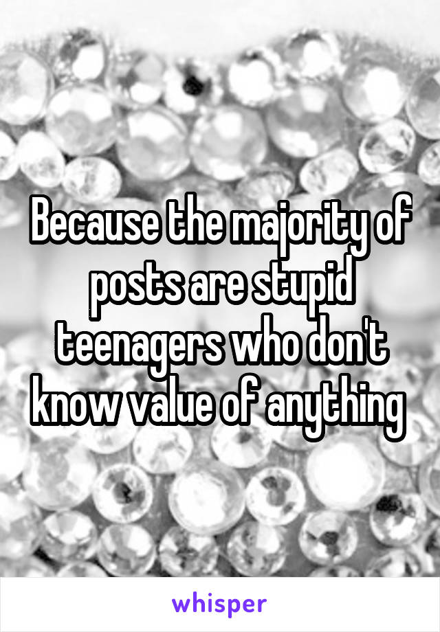 Because the majority of posts are stupid teenagers who don't know value of anything 