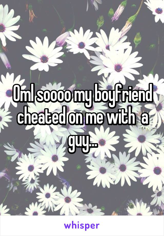 Oml soooo my boyfriend cheated on me with  a guy...