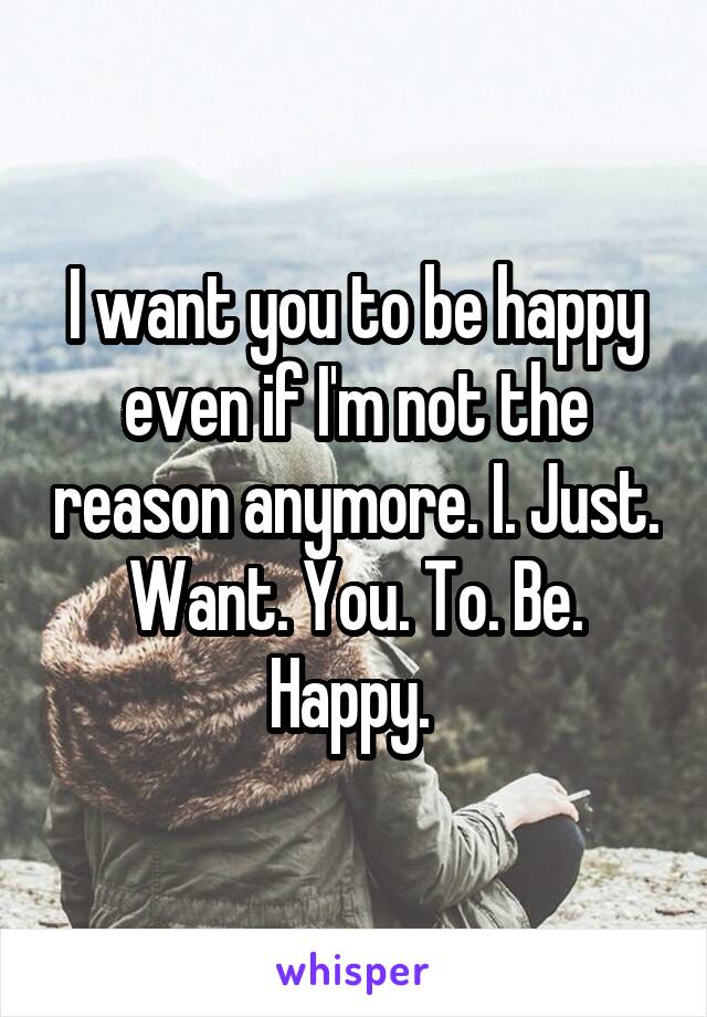 I want you to be happy even if I'm not the reason anymore. I. Just. Want. You. To. Be. Happy. 