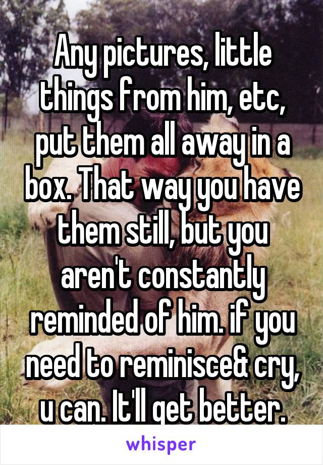 Any pictures, little things from him, etc, put them all away in a box. That way you have them still, but you aren't constantly reminded of him. if you need to reminisce& cry, u can. It'll get better.