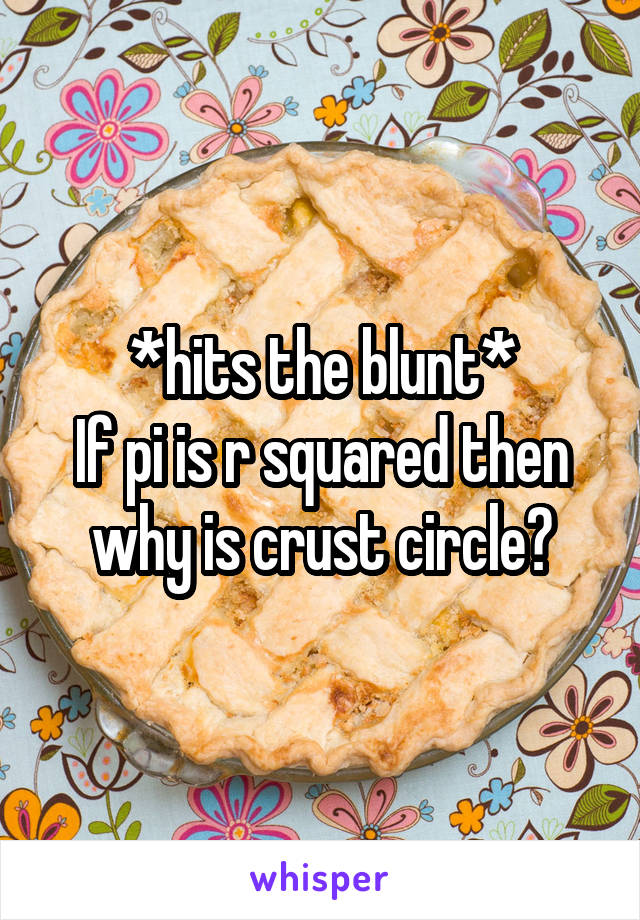 *hits the blunt*
If pi is r squared then why is crust circle?