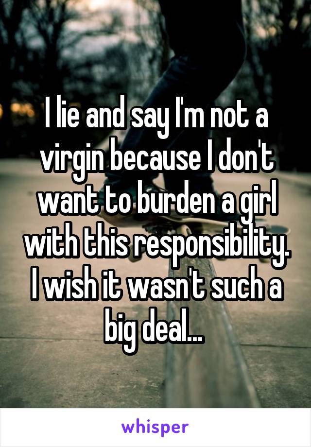 I lie and say I'm not a virgin because I don't want to burden a girl with this responsibility. I wish it wasn't such a big deal... 