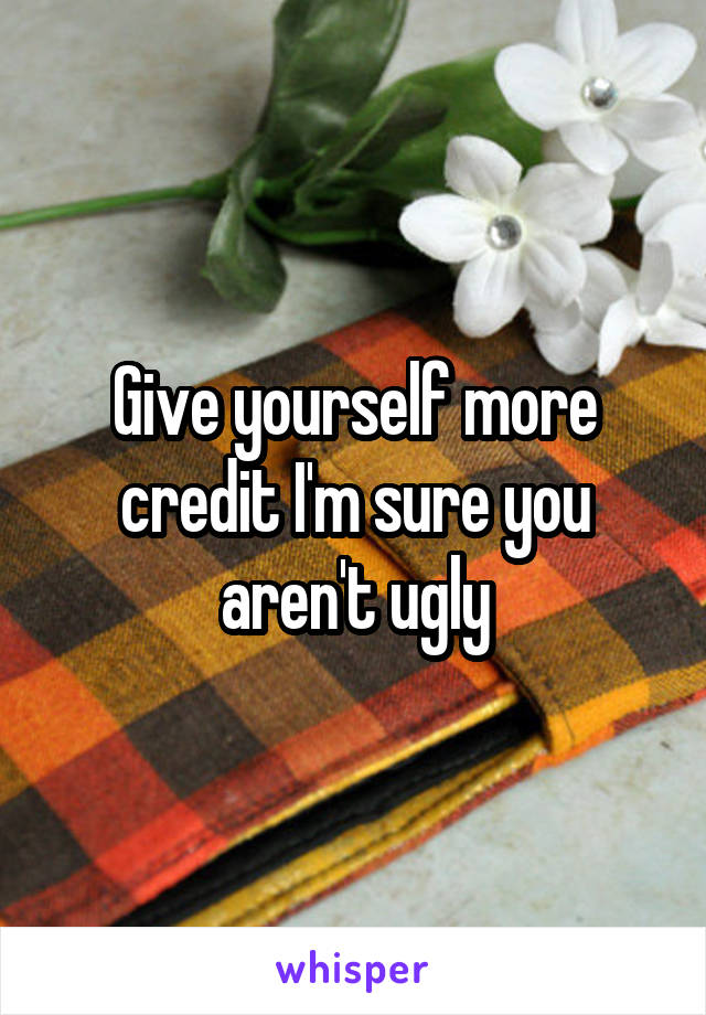 Give yourself more credit I'm sure you aren't ugly