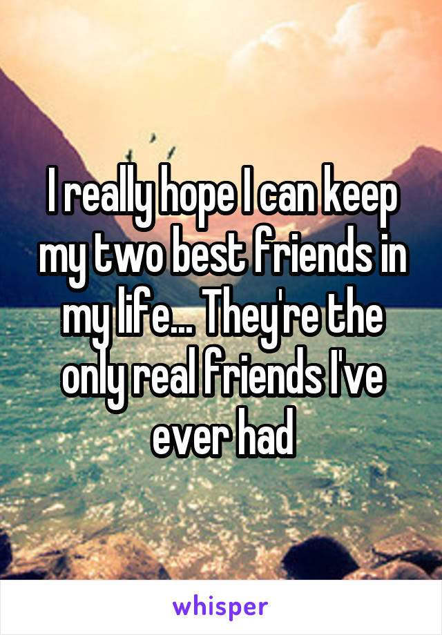 I really hope I can keep my two best friends in my life... They're the only real friends I've ever had