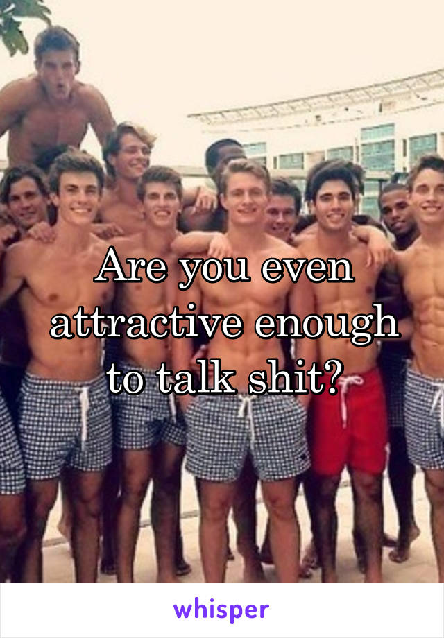 Are you even attractive enough to talk shit?