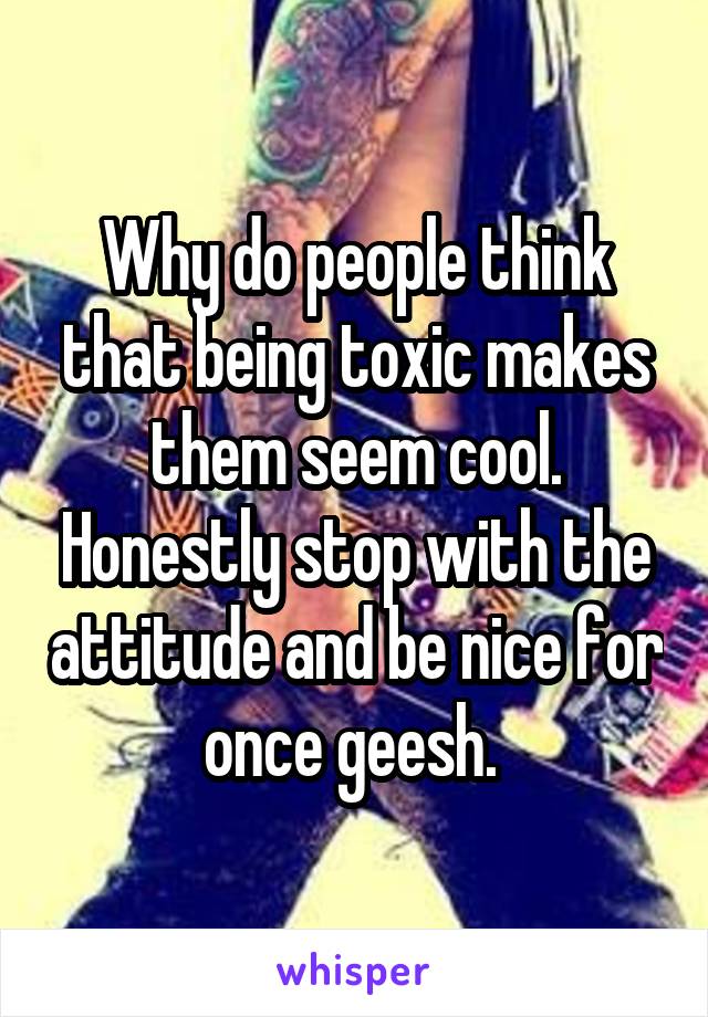 Why do people think that being toxic makes them seem cool. Honestly stop with the attitude and be nice for once geesh. 