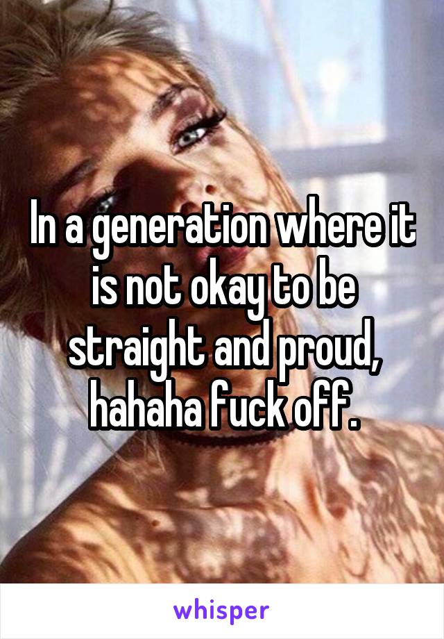 In a generation where it is not okay to be straight and proud, hahaha fuck off.