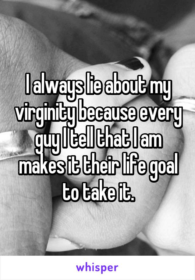 I always lie about my virginity because every guy I tell that I am makes it their life goal to take it.