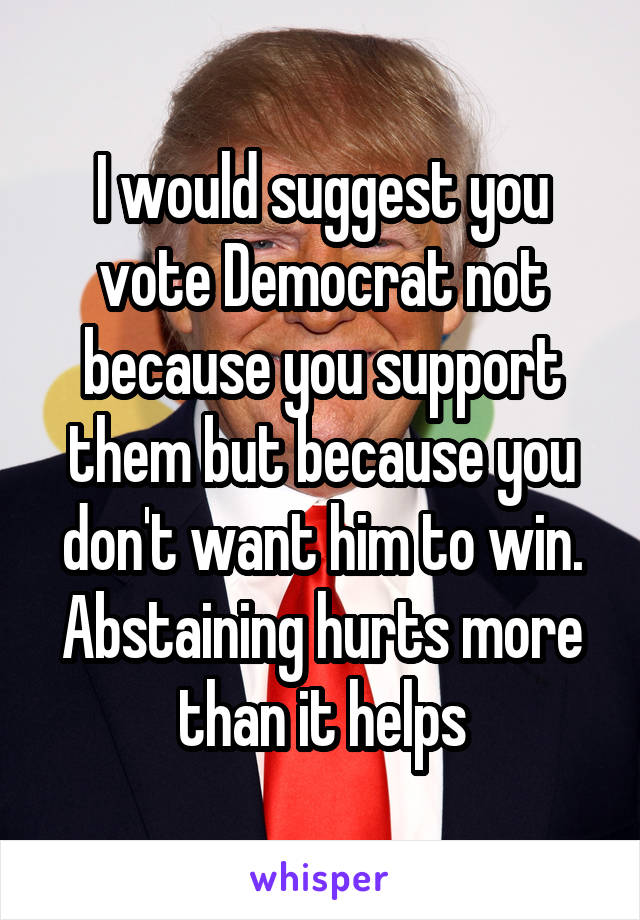 I would suggest you vote Democrat not because you support them but because you don't want him to win. Abstaining hurts more than it helps