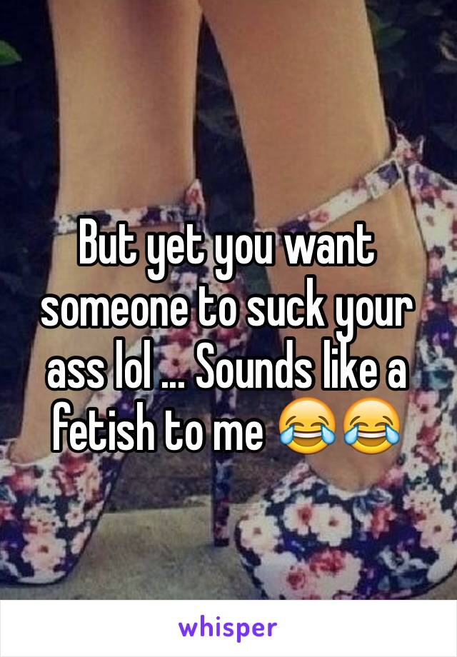 But yet you want someone to suck your ass lol ... Sounds like a fetish to me 😂😂