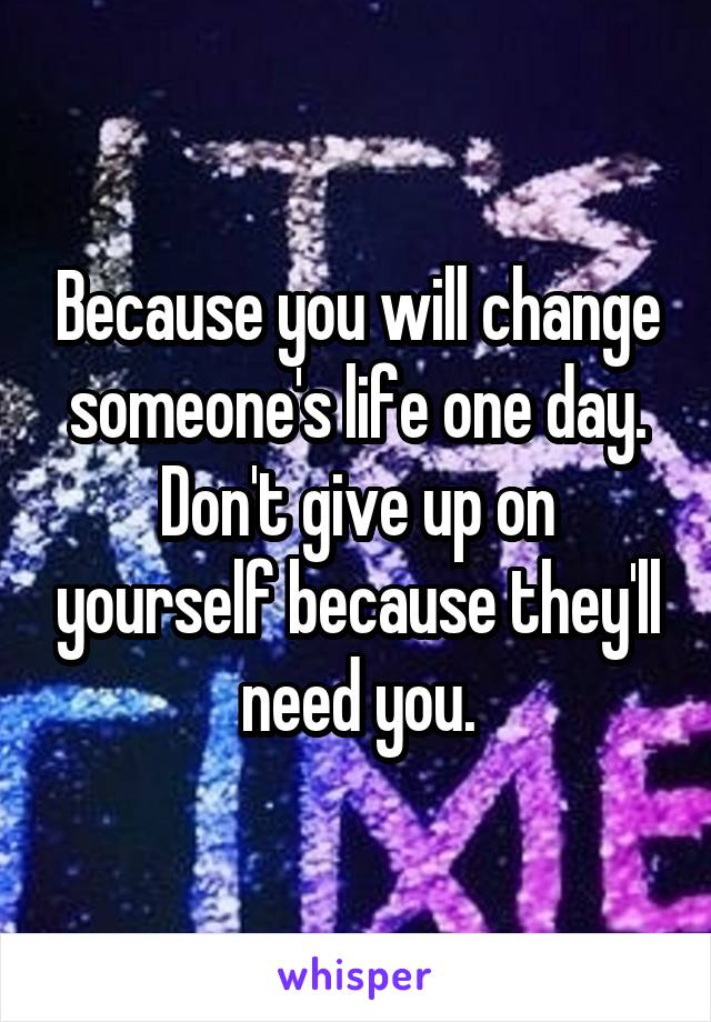 Because you will change someone's life one day. Don't give up on yourself because they'll need you.