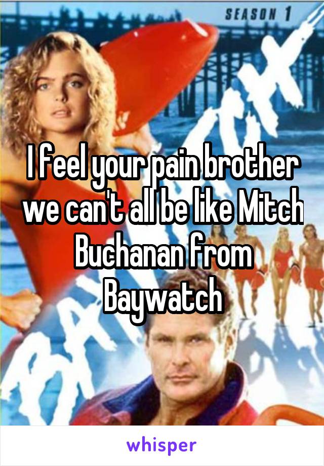I feel your pain brother we can't all be like Mitch Buchanan from Baywatch