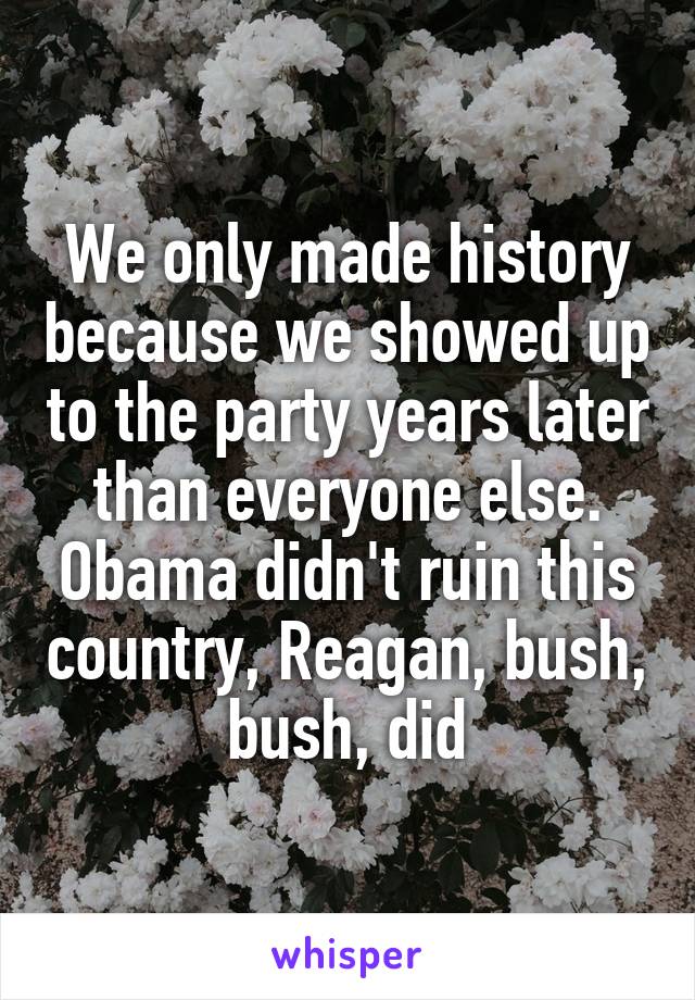 We only made history because we showed up to the party years later than everyone else. Obama didn't ruin this country, Reagan, bush, bush, did