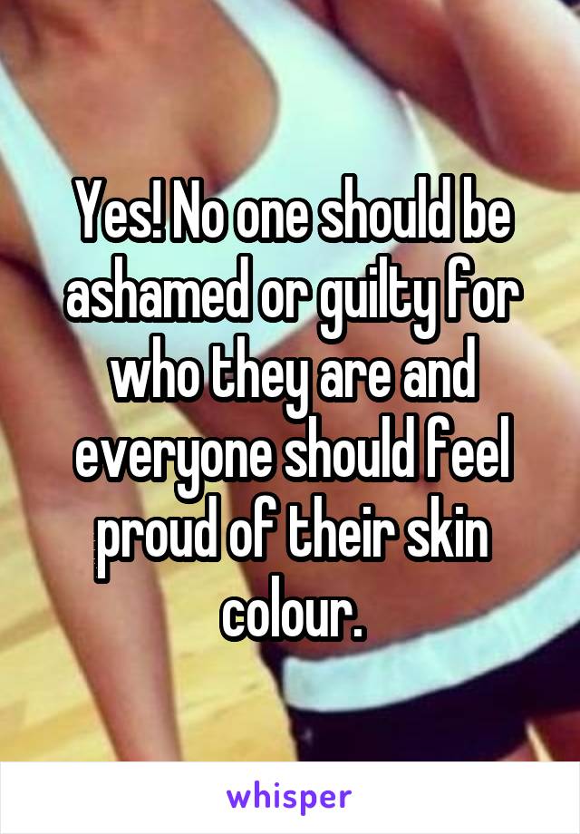 Yes! No one should be ashamed or guilty for who they are and everyone should feel proud of their skin colour.