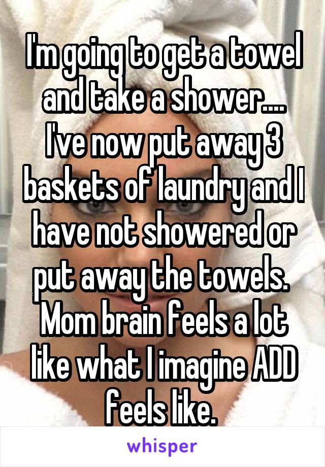 I'm going to get a towel and take a shower.... I've now put away 3 baskets of laundry and I have not showered or put away the towels. 
Mom brain feels a lot like what I imagine ADD feels like. 