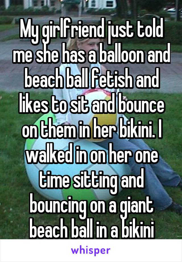 My girlfriend just told me she has a balloon and beach ball fetish and likes to sit and bounce on them in her bikini. I walked in on her one time sitting and bouncing on a giant beach ball in a bikini