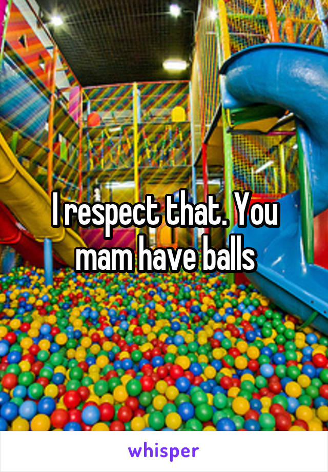 I respect that. You mam have balls