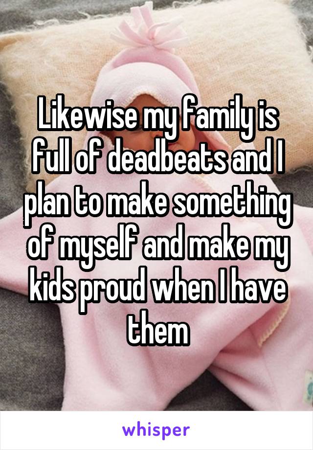 Likewise my family is full of deadbeats and I plan to make something of myself and make my kids proud when I have them