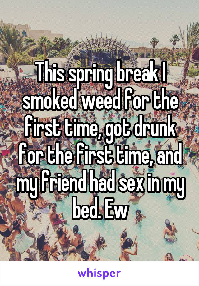 This spring break I smoked weed for the first time, got drunk for the first time, and my friend had sex in my bed. Ew