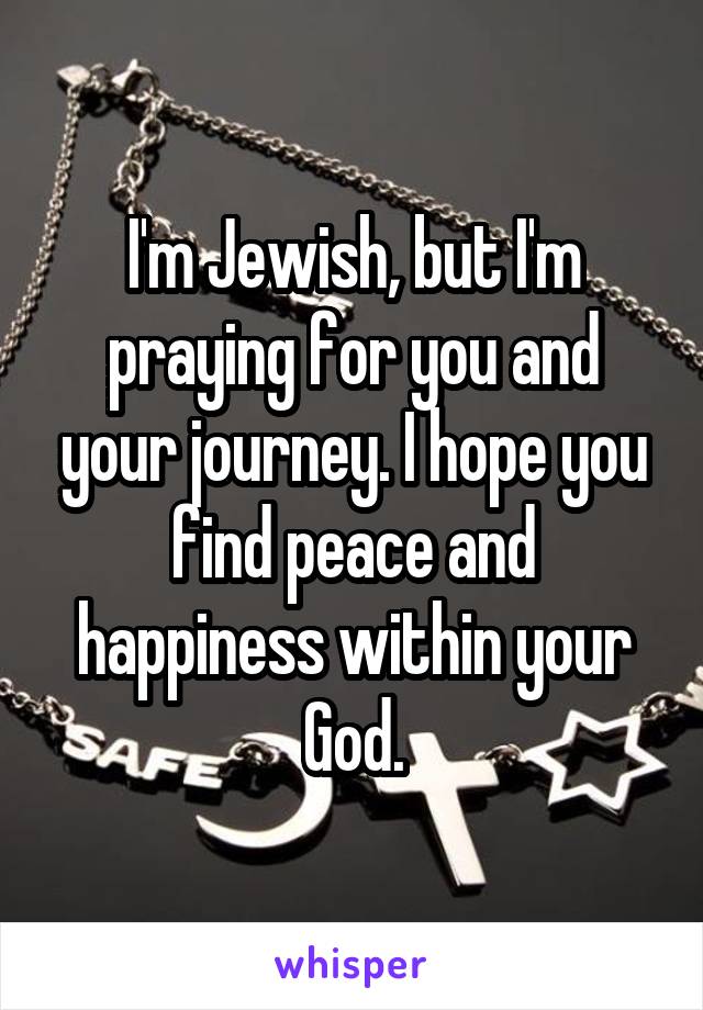 I'm Jewish, but I'm praying for you and your journey. I hope you find peace and happiness within your God.