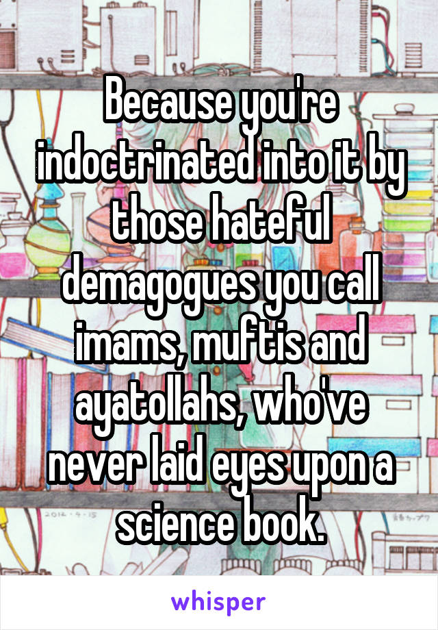 Because you're indoctrinated into it by those hateful demagogues you call imams, muftis and ayatollahs, who've never laid eyes upon a science book.