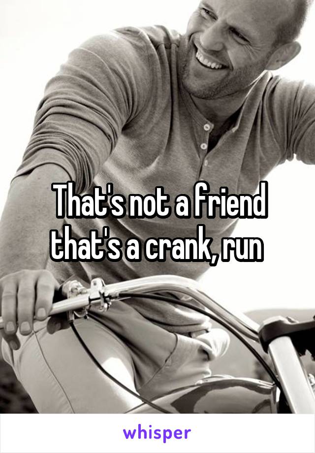 That's not a friend that's a crank, run 