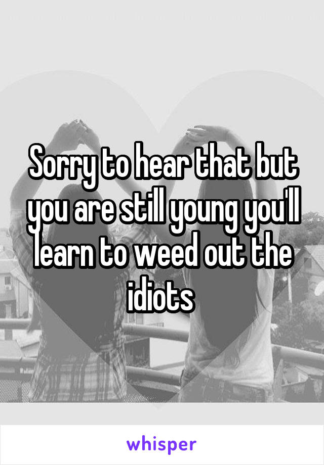 Sorry to hear that but you are still young you'll learn to weed out the idiots 