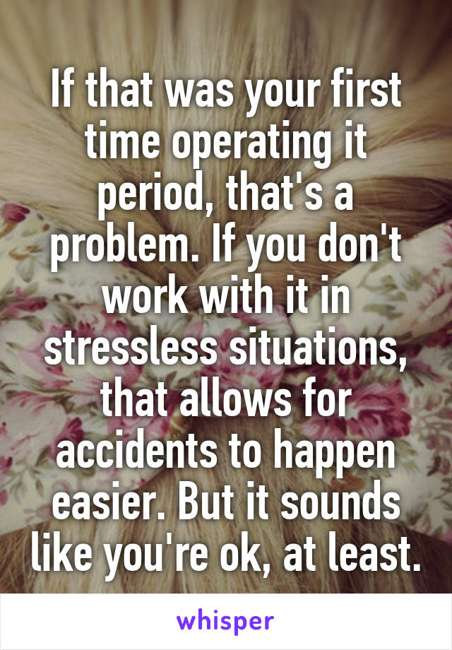 If that was your first time operating it period, that's a problem. If you don't work with it in stressless situations, that allows for accidents to happen easier. But it sounds like you're ok, at least.