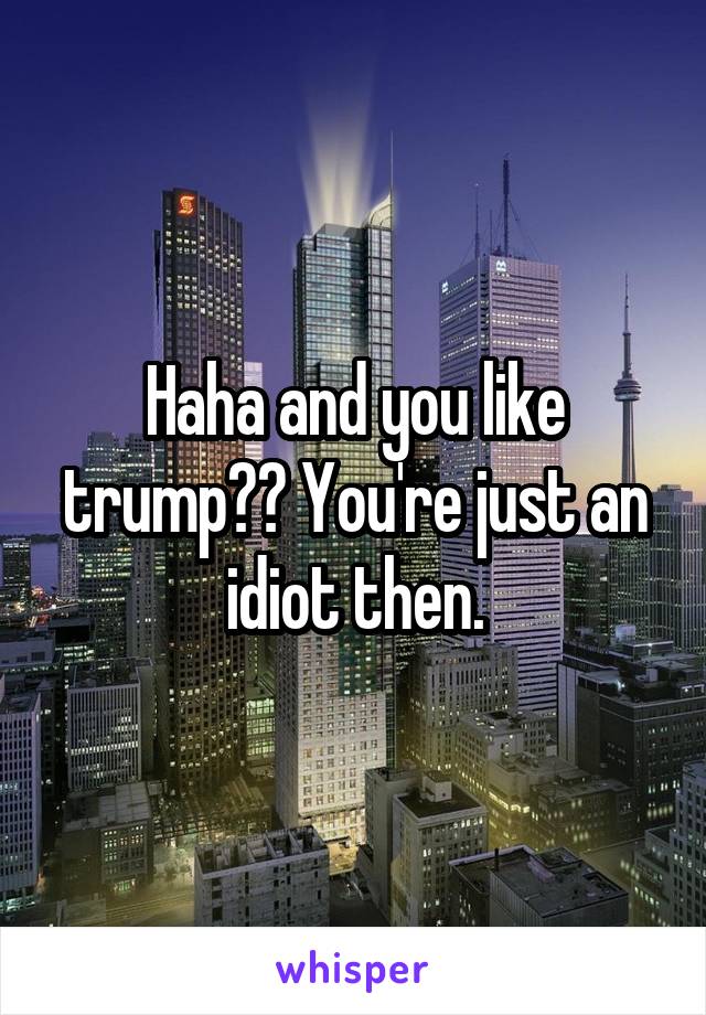 Haha and you like trump?? You're just an idiot then.