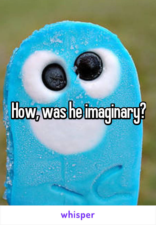 How, was he imaginary?