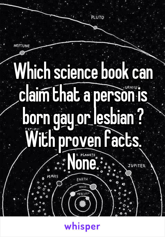 Which science book can claim that a person is born gay or lesbian ? With proven facts. None.