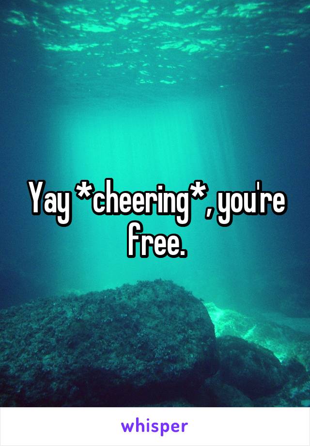 Yay *cheering*, you're free.