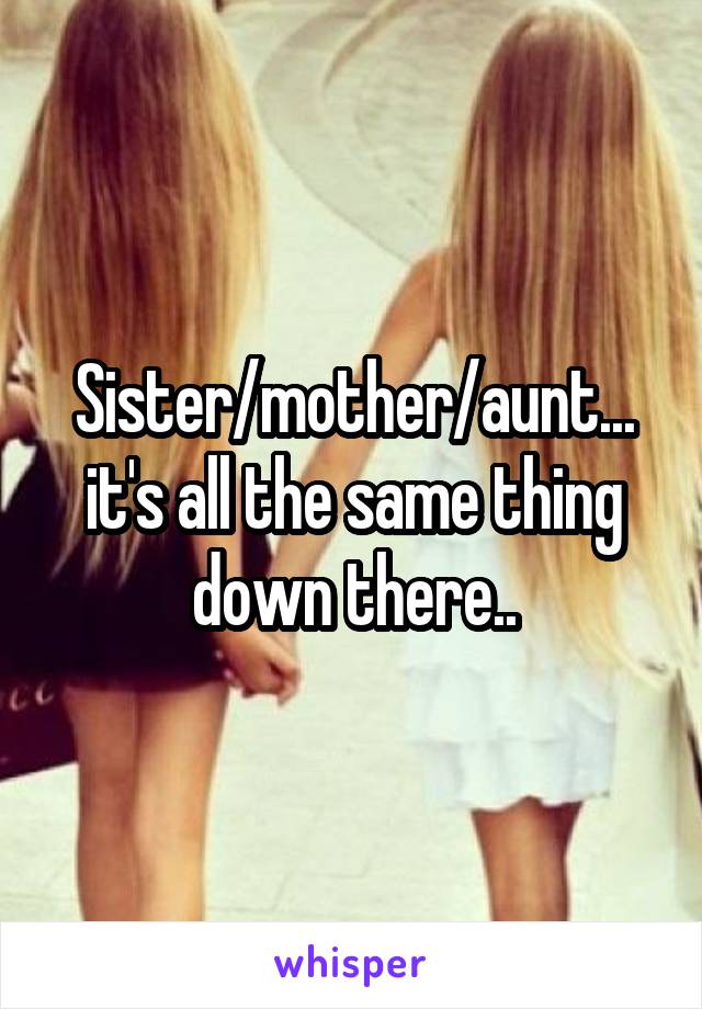 Sister/mother/aunt... it's all the same thing down there..