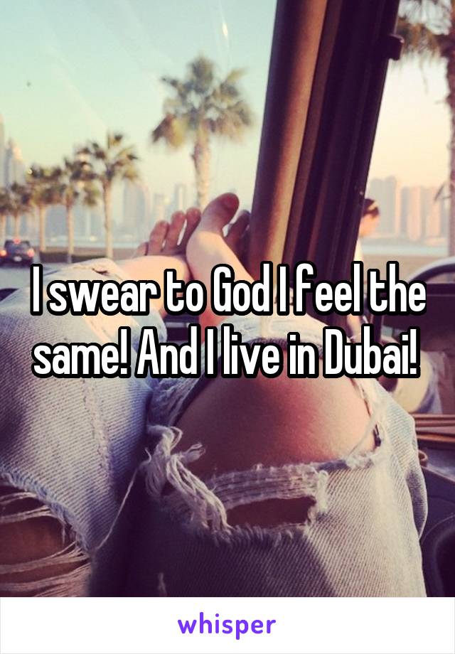 I swear to God I feel the same! And I live in Dubai! 