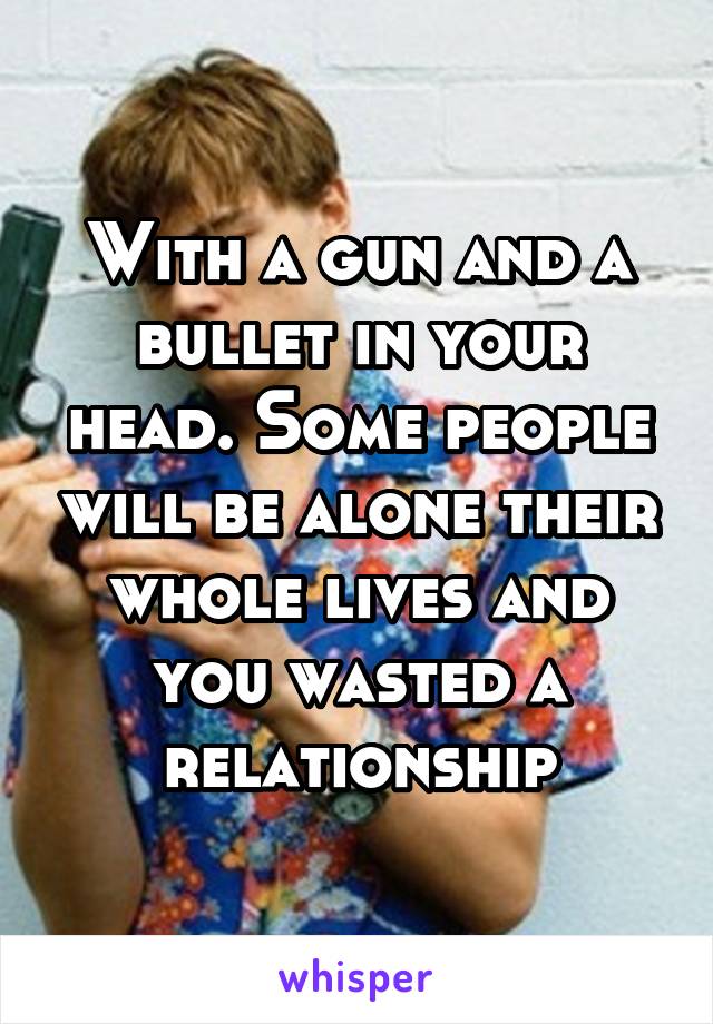 With a gun and a bullet in your head. Some people will be alone their whole lives and you wasted a relationship