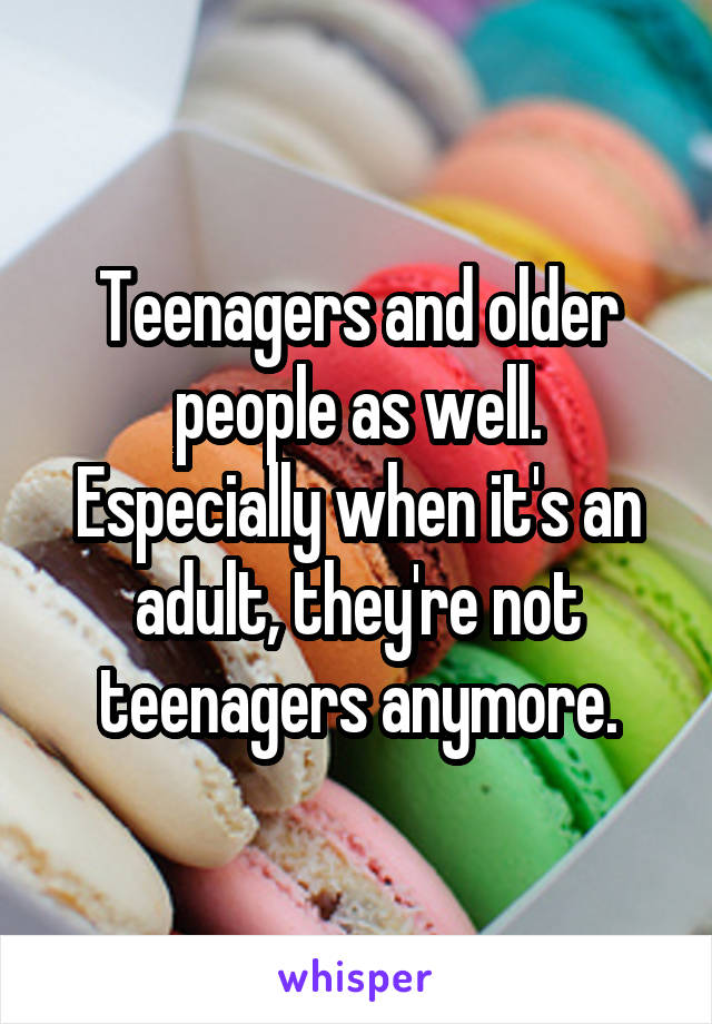 Teenagers and older people as well. Especially when it's an adult, they're not teenagers anymore.