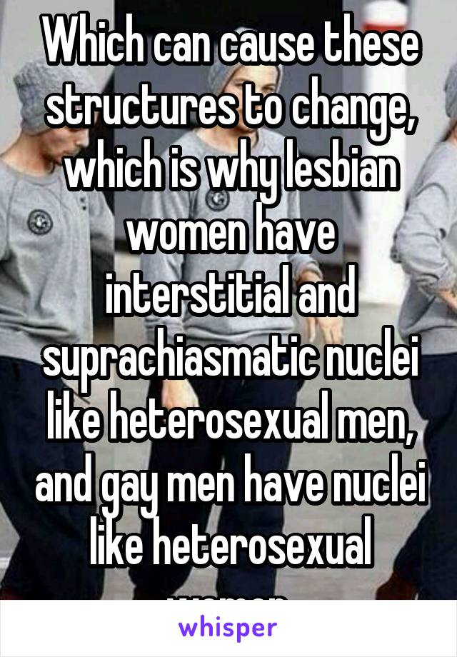 Which can cause these structures to change, which is why lesbian women have interstitial and suprachiasmatic nuclei like heterosexual men, and gay men have nuclei like heterosexual women.