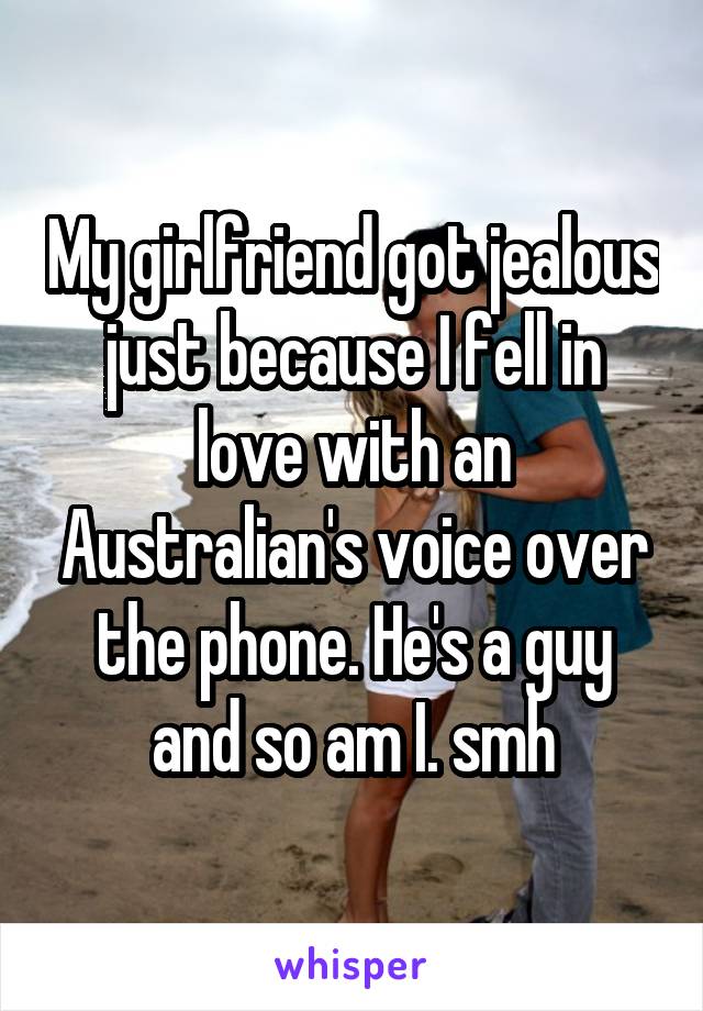 My girlfriend got jealous just because I fell in love with an Australian's voice over the phone. He's a guy and so am I. smh