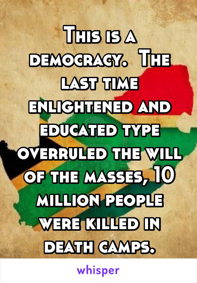 This is a democracy.  The last time enlightened and educated type overruled the will of the masses, 10 million people were killed in death camps.