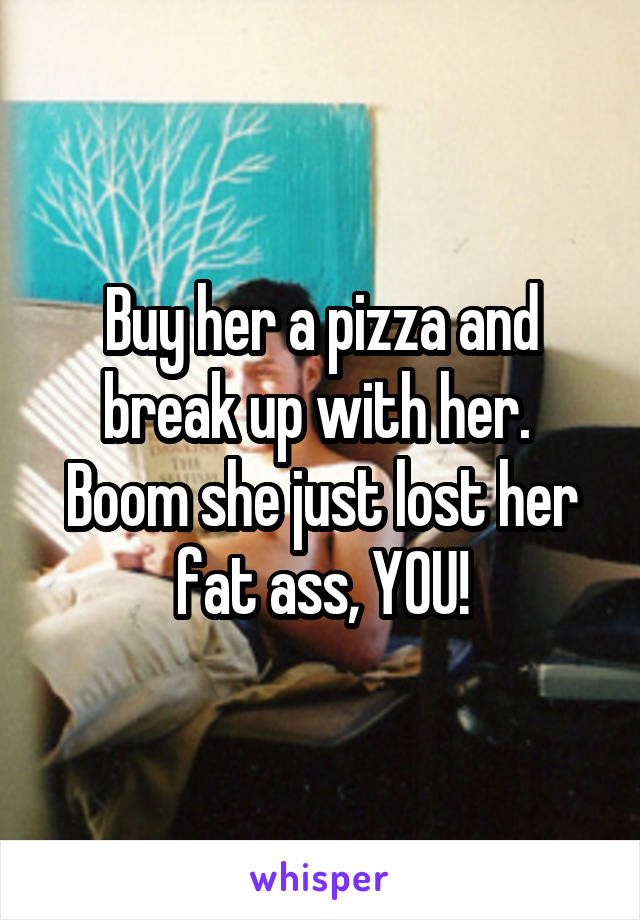 Buy her a pizza and break up with her.  Boom she just lost her fat ass, YOU!