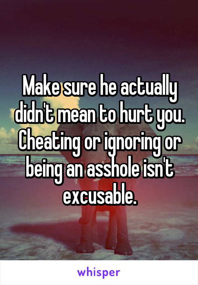 Make sure he actually didn't mean to hurt you. Cheating or ignoring or being an asshole isn't excusable.