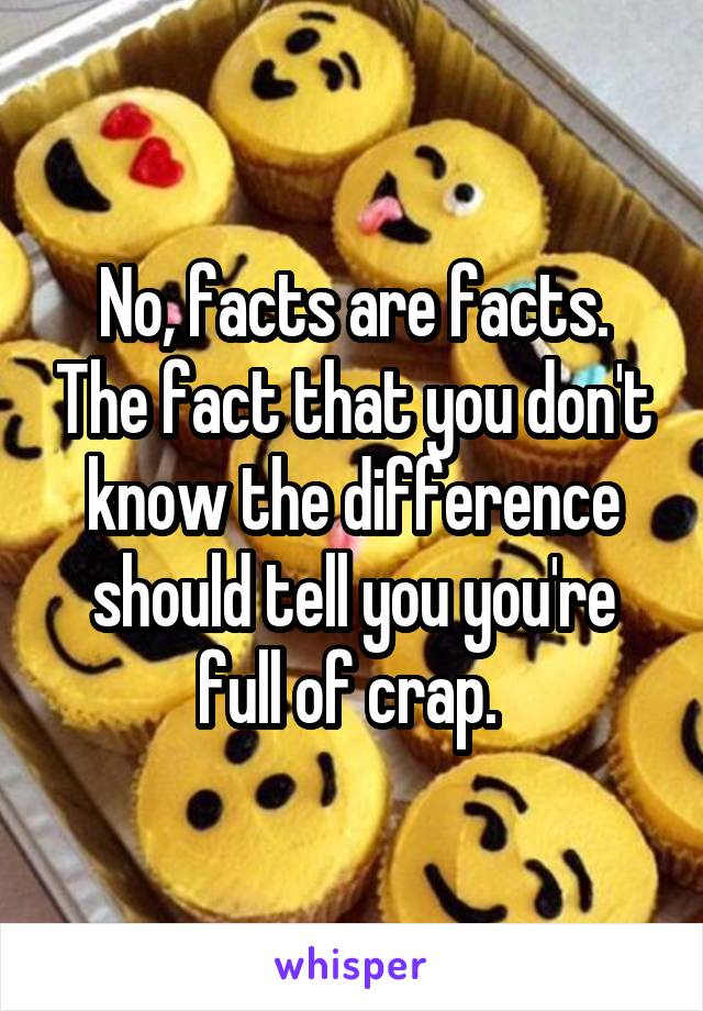 No, facts are facts. The fact that you don't know the difference should tell you you're full of crap. 