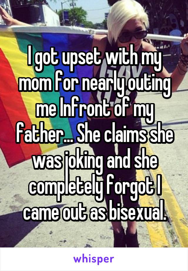 I got upset with my mom for nearly outing me Infront of my father... She claims she was joking and she completely forgot I came out as bisexual.