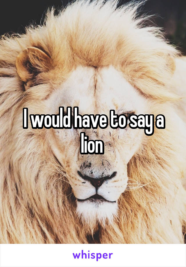 I would have to say a lion 