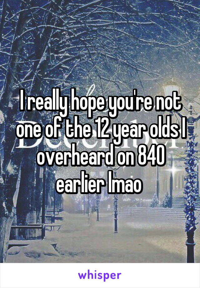 I really hope you're not one of the 12 year olds I overheard on 840 earlier lmao 