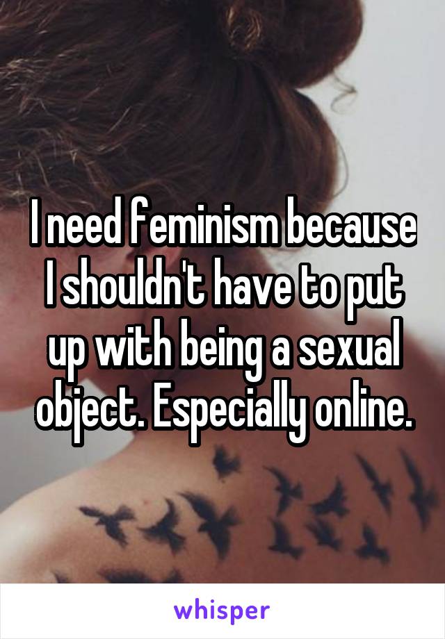 I need feminism because I shouldn't have to put up with being a sexual object. Especially online.