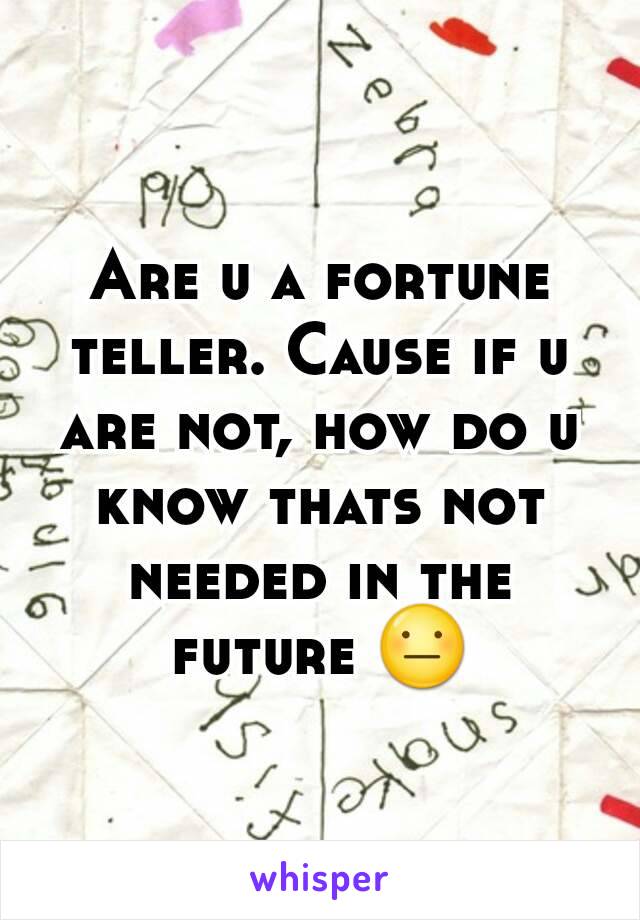 Are u a fortune teller. Cause if u are not, how do u know thats not needed in the future 😐