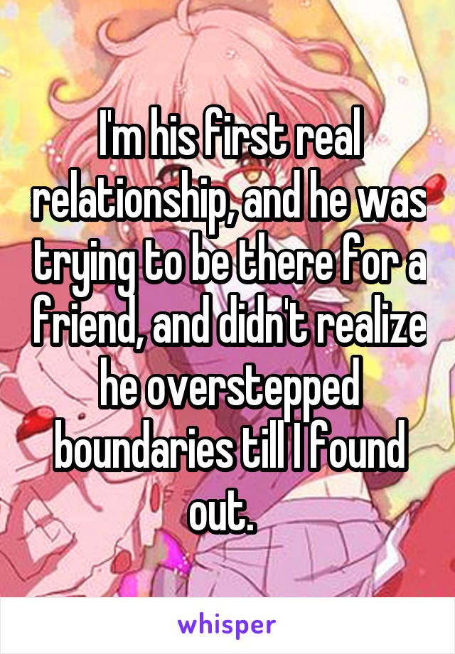 I'm his first real relationship, and he was trying to be there for a friend, and didn't realize he overstepped boundaries till I found out.  