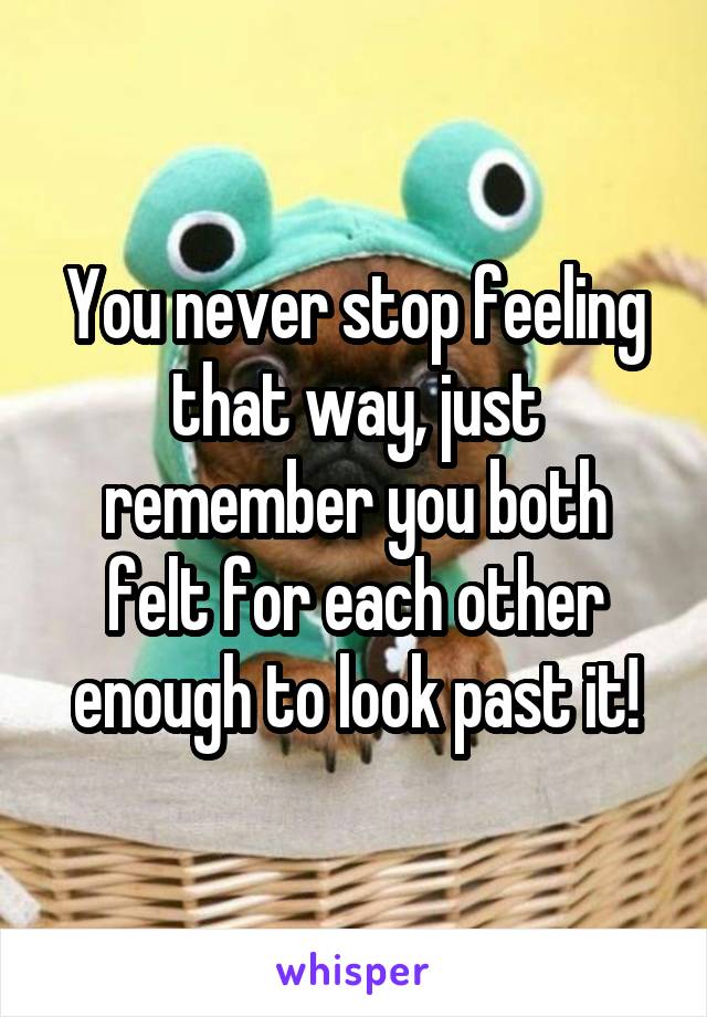 You never stop feeling that way, just remember you both felt for each other enough to look past it!